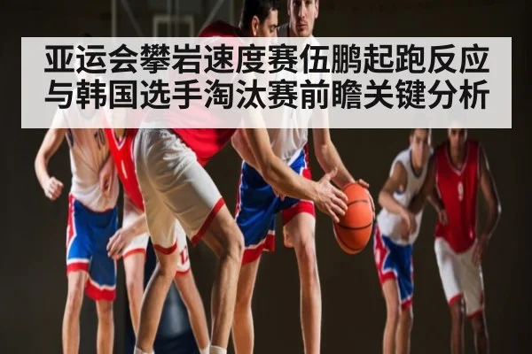 亚运会攀岩速度赛伍鹏起跑反应与韩国选手淘汰赛前瞻关键分析