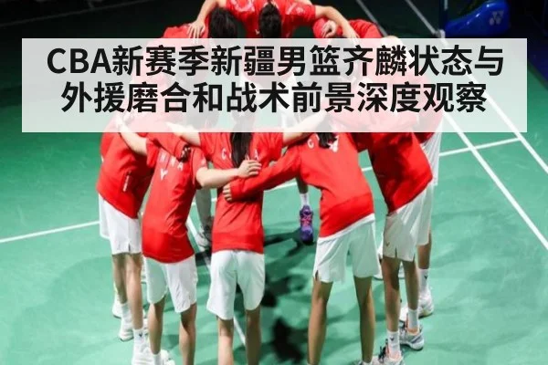 CBA新赛季新疆男篮齐麟状态与外援磨合和战术前景深度观察