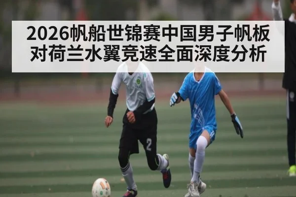 2026帆船世锦赛中国男子帆板对荷兰水翼竞速全面深度分析